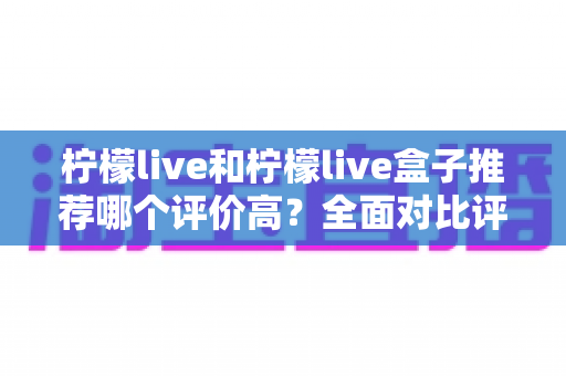 柠檬live和柠檬live盒子推荐哪个评价高?全面对比评测与选购指南帮你做出最佳选择 柠檬live和柠檬live盒子推荐哪个评价高?全面对比评测与选购指南帮你做出最佳选择