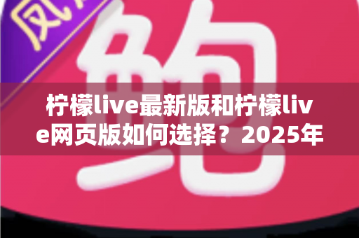 柠檬live最新版和柠檬live网页版如何选择？2025年最全对比攻略，看完不再纠结