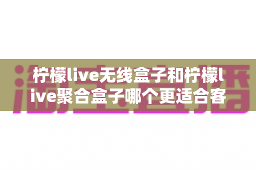 柠檬live无线盒子和柠檬live聚合盒子哪个更适合客厅?2025年客厅影音盒子选购深度测评指南 柠檬live无线盒子和柠檬live聚合盒子哪个更适合客厅?2025年客厅影音盒子选购深度测评指南