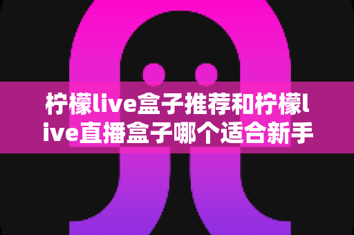 柠檬live盒子推荐和柠檬live直播盒子哪个适合新手?零基础用户选购与使用完全指南 柠檬live盒子推荐和柠檬live直播盒子哪个适合新手?零基础用户选购与使用完全指南