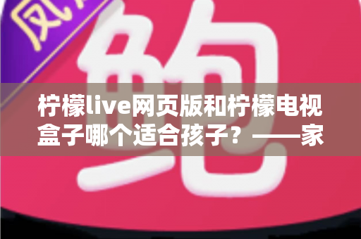 柠檬live网页版和柠檬电视盒子哪个适合孩子？——家长必读的详细对比与选择指南
