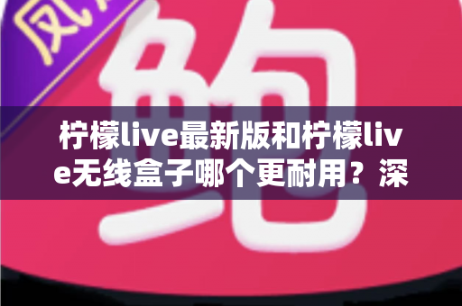 柠檬live最新版和柠檬live无线盒子哪个更耐用？深度评测帮你选对不踩坑