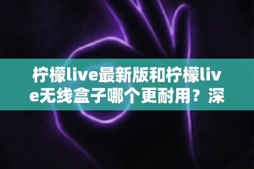 柠檬live最新版和柠檬live无线盒子哪个更耐用？深度评测帮你选对不踩坑