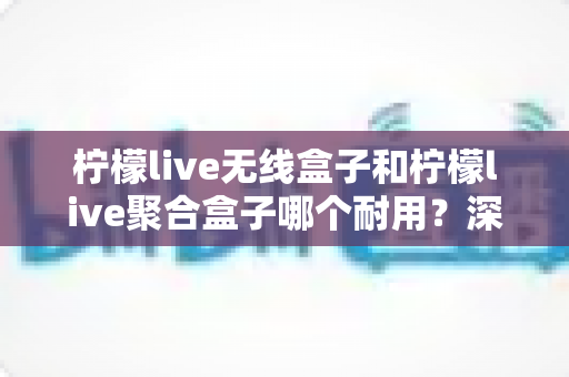 柠檬live无线盒子和柠檬live聚合盒子哪个耐用?深度解析与选购指南 柠檬live无线盒子和柠檬live聚合盒子哪个耐用?深度解析与选购指南