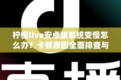 柠檬live安卓版系统变慢怎么办？卡顿原因全面排查与高效优化指南