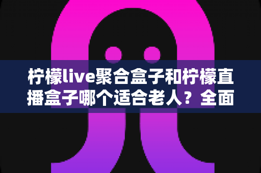 柠檬live聚合盒子和柠檬直播盒子哪个适合老人？全面对比与选购指南