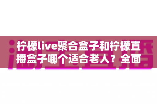 柠檬live聚合盒子和柠檬直播盒子哪个适合老人？全面对比与选购指南