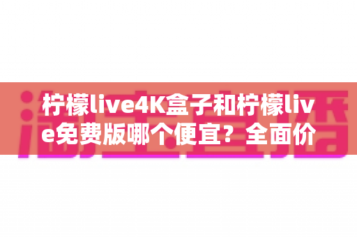 柠檬live4K盒子和柠檬live免费版哪个便宜?全面价格对比与选购指南(2025最新) 柠檬live4K盒子和柠檬live免费版哪个便宜?全面价格对比与选购指南(2025最新)