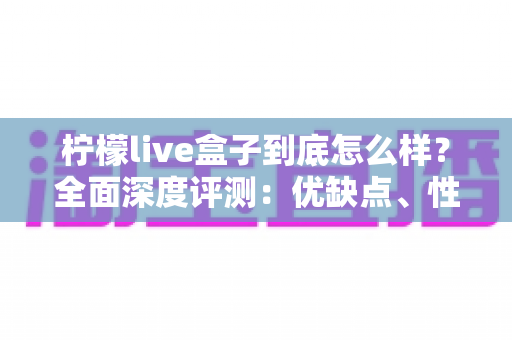 柠檬live盒子到底怎么样?全面深度评测:优缺点、性能与选购建议一文看懂 柠檬live盒子到底怎么样?全面深度评测:优缺点、性能与选购建议一文看懂