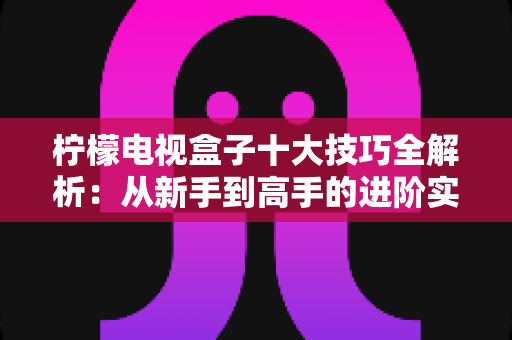 柠檬电视盒子十大技巧全解析：从新手到高手的进阶实用指南