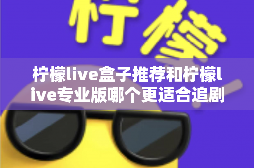 柠檬live盒子推荐和柠檬live专业版哪个更适合追剧?2025追剧党深度测评与选购指南 柠檬live盒子推荐和柠檬live专业版哪个更适合追剧?2025追剧党深度测评与选购指南