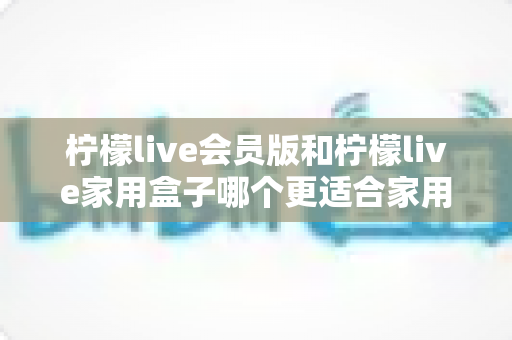 柠檬live会员版和柠檬live家用盒子哪个更适合家用？2025年家庭用户选购深度对比指南