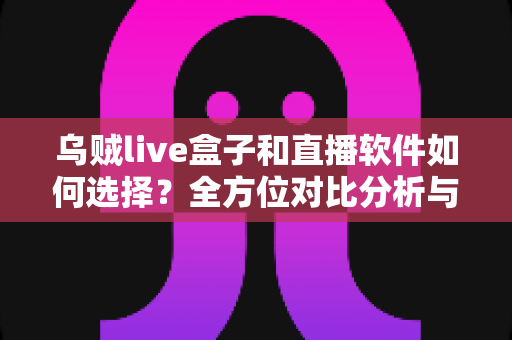 乌贼live盒子和直播软件如何选择？全方位对比分析与实用选购指南