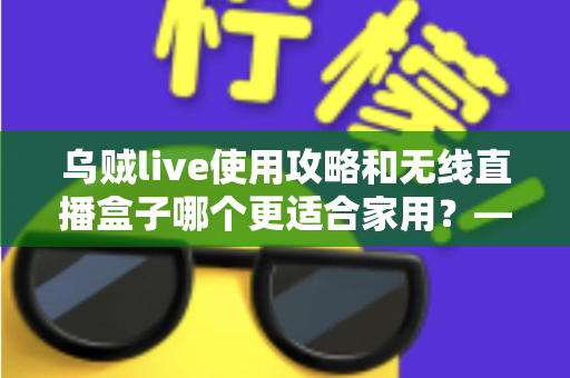 乌贼live使用攻略和无线直播盒子哪个更适合家用？——家庭直播设备深度对比与选购指南