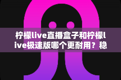 柠檬live直播盒子和柠檬live极速版哪个更耐用?稳定性、流畅度与长期使用体验全面对比指南 柠檬live直播盒子和柠檬live极速版哪个更耐用?稳定性、流畅度与长期使用体验全面对比指南