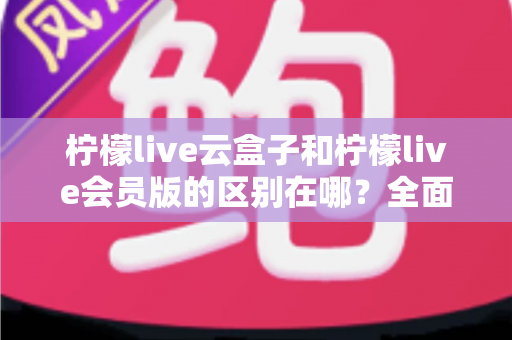 柠檬live云盒子和柠檬live会员版的区别在哪？全面解析两大版本差异，帮你选对不选贵