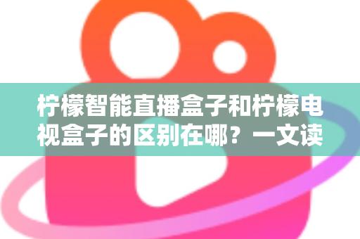 柠檬智能直播盒子和柠檬电视盒子的区别在哪？一文读懂两大热门电视盒子的核心差异与选购指南