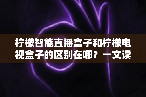 柠檬智能直播盒子和柠檬电视盒子的区别在哪？一文读懂两大热门电视盒子的核心差异与选购指南