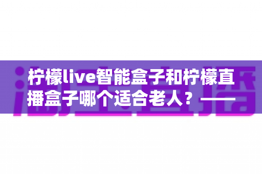 柠檬live智能盒子和柠檬直播盒子哪个适合老人?——中老年家庭选购电视盒子全攻略 柠檬live智能盒子和柠檬直播盒子哪个适合老人?——中老年家庭选购电视盒子全攻略