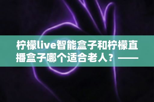 柠檬live智能盒子和柠檬直播盒子哪个适合老人?——中老年家庭选购电视盒子全攻略 柠檬live智能盒子和柠檬直播盒子哪个适合老人?——中老年家庭选购电视盒子全攻略