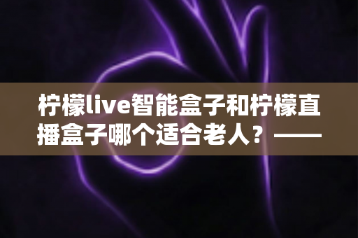 柠檬live智能盒子和柠檬直播盒子哪个适合老人?——中老年家庭选购电视盒子全攻略 柠檬live智能盒子和柠檬直播盒子哪个适合老人?——中老年家庭选购电视盒子全攻略