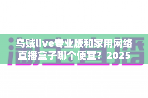 乌贼live专业版和家用网络直播盒子哪个便宜？2025年直播设备价格全对比与省钱选购指南