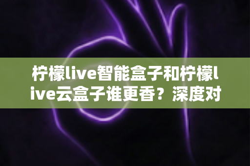 柠檬live智能盒子和柠檬live云盒子谁更香?深度对比评测教你选对不选贵 柠檬live智能盒子和柠檬live云盒子谁更香?深度对比评测教你选对不选贵