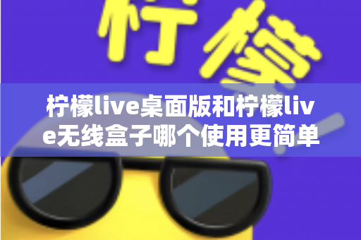 柠檬live桌面版和柠檬live无线盒子哪个使用更简单?新手必看的上手难度全解析与选购指南 柠檬live桌面版和柠檬live无线盒子哪个使用更简单?新手必看的上手难度全解析与选购指南