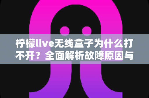 柠檬live无线盒子为什么打不开?全面解析故障原因与实用解决方法大全 柠檬live无线盒子为什么打不开?全面解析故障原因与实用解决方法大全