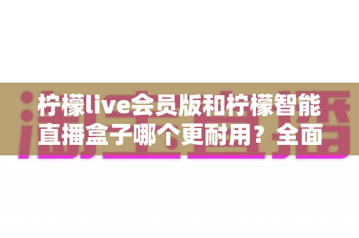 柠檬live会员版和柠檬智能直播盒子哪个更耐用?全面解析助你选购不踩坑 柠檬live会员版和柠檬智能直播盒子哪个更耐用?全面解析助你选购不踩坑