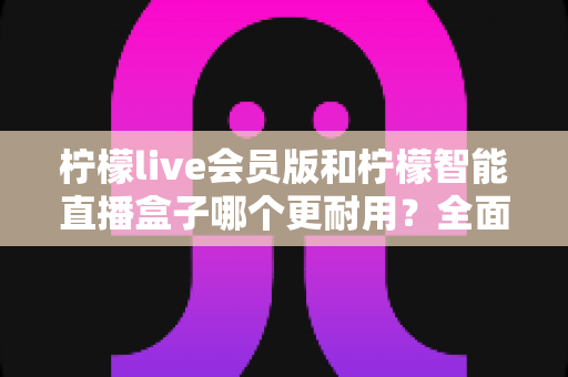 柠檬live会员版和柠檬智能直播盒子哪个更耐用？全面解析助你选购不踩坑