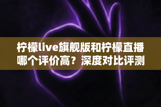 柠檬live旗舰版和柠檬直播哪个评价高?深度对比评测与选购指南 柠檬live旗舰版和柠檬直播哪个评价高?深度对比评测与选购指南