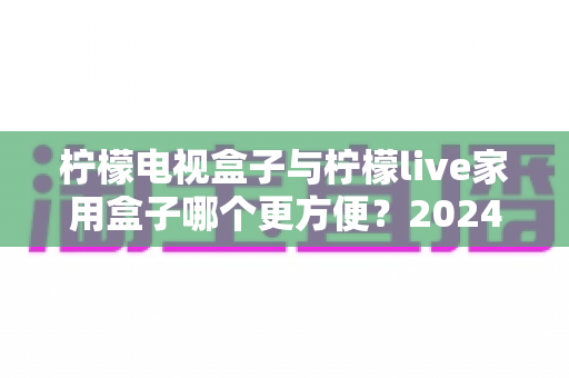 柠檬电视盒子与柠檬live家用盒子哪个更方便？2024年家用电视盒子选购深度对比指南