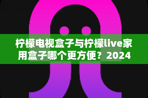 柠檬电视盒子与柠檬live家用盒子哪个更方便？2024年家用电视盒子选购深度对比指南