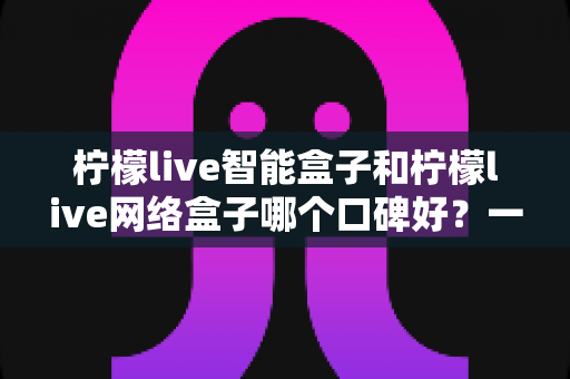 柠檬live智能盒子和柠檬live网络盒子哪个口碑好?一篇看懂的深度对比评测与选购指南 柠檬live智能盒子和柠檬live网络盒子哪个口碑好?一篇看懂的深度对比评测与选购指南