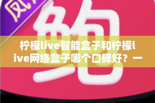 柠檬live智能盒子和柠檬live网络盒子哪个口碑好?一篇看懂的深度对比评测与选购指南 柠檬live智能盒子和柠檬live网络盒子哪个口碑好?一篇看懂的深度对比评测与选购指南