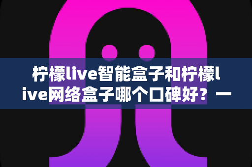 柠檬live智能盒子和柠檬live网络盒子哪个口碑好?一篇看懂的深度对比评测与选购指南 柠檬live智能盒子和柠檬live网络盒子哪个口碑好?一篇看懂的深度对比评测与选购指南