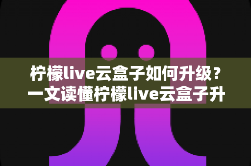 柠檬live云盒子如何升级?一文读懂柠檬live云盒子升级步骤与常见问题全攻略 柠檬live云盒子如何升级?一文读懂柠檬live云盒子升级步骤与常见问题全攻略