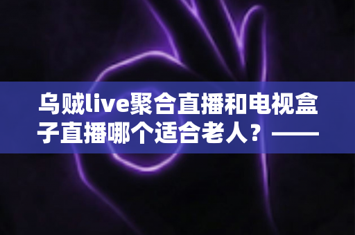 乌贼live聚合直播和电视盒子直播哪个适合老人?——为爸妈挑选看电视方案的超全实用指南 乌贼live聚合直播和电视盒子直播哪个适合老人?——为爸妈挑选看电视方案的超全实用指南