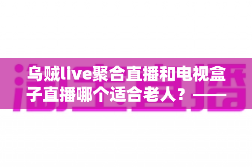乌贼live聚合直播和电视盒子直播哪个适合老人？——为爸妈挑选看电视方案的超全实用指南