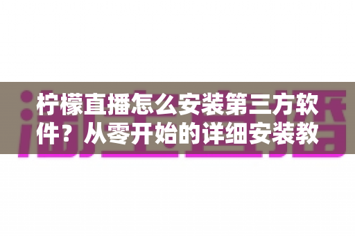 柠檬直播怎么安装第三方软件?从零开始的详细安装教程与安全防护指南 柠檬直播怎么安装第三方软件?从零开始的详细安装教程与安全防护指南