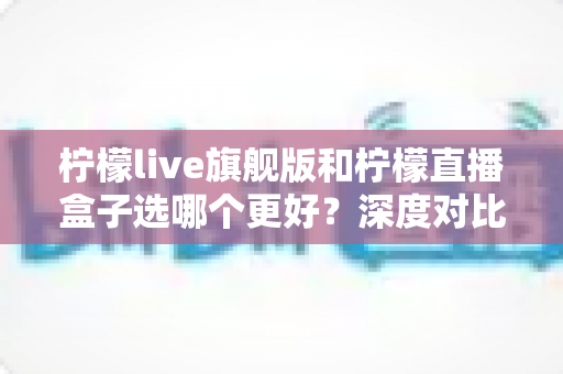 柠檬live旗舰版和柠檬直播盒子选哪个更好?深度对比评测与选购避坑指南一篇看懂 柠檬live旗舰版和柠檬直播盒子选哪个更好?深度对比评测与选购避坑指南一篇看懂