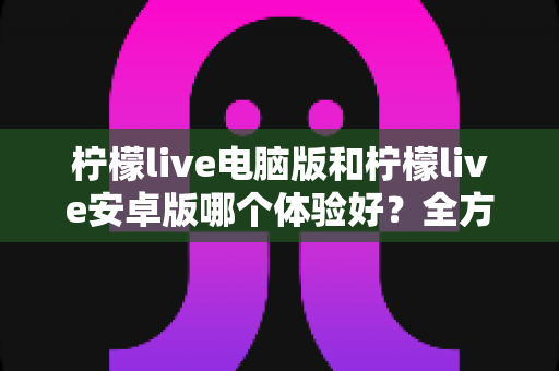 柠檬live电脑版和柠檬live安卓版哪个体验好？全方位深度对比评测助你找到最适合的使用方式