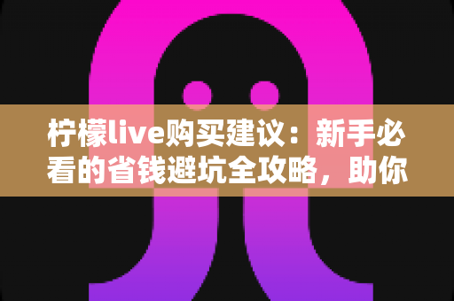 柠檬live购买建议：新手必看的省钱避坑全攻略，助你理性消费不踩雷