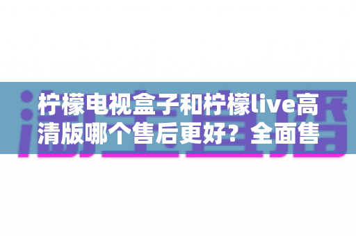 柠檬电视盒子和柠檬live高清版哪个售后更好?全面售后对比与选购指南 柠檬电视盒子和柠檬live高清版哪个售后更好?全面售后对比与选购指南
