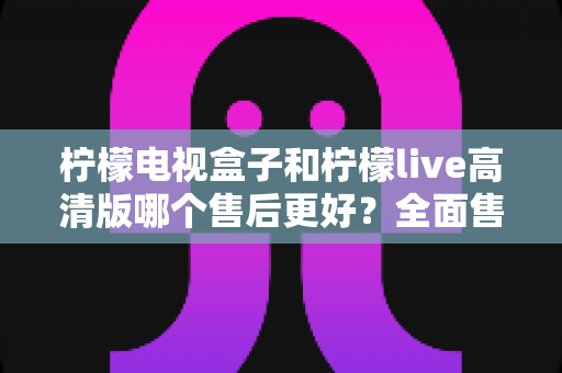 柠檬电视盒子和柠檬live高清版哪个售后更好?全面售后对比与选购指南 柠檬电视盒子和柠檬live高清版哪个售后更好?全面售后对比与选购指南
