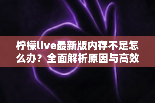 柠檬live最新版内存不足怎么办?全面解析原因与高效解决技巧,让直播体验流畅无忧 柠檬live最新版内存不足怎么办?全面解析原因与高效解决技巧,让直播体验流畅无忧