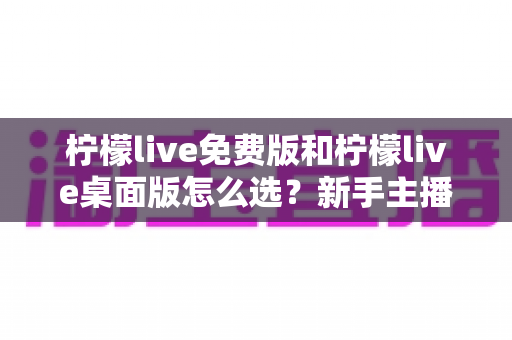 柠檬live免费版和柠檬live桌面版怎么选?新手主播必看的全方位对比与决策指南 柠檬live免费版和柠檬live桌面版怎么选?新手主播必看的全方位对比与决策指南