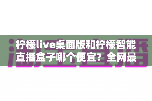 柠檬live桌面版和柠檬智能直播盒子哪个便宜?全网最全价格对比与省钱选购指南 柠檬live桌面版和柠檬智能直播盒子哪个便宜?全网最全价格对比与省钱选购指南