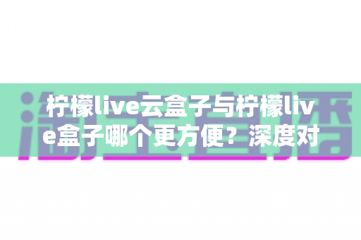柠檬live云盒子与柠檬live盒子哪个更方便？深度对比助你轻松做出最佳选择
